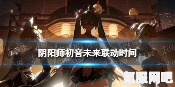 阴阳师初音未来联动线上特别演出预约攻略及常见问题解答